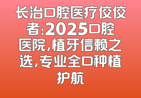 长治口腔医疗佼佼者：2025口腔医院，植牙信赖之选，专业全口种植护航