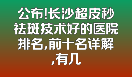 公布！长沙超皮秒祛斑技术好的医院排名，前十名详解，有几