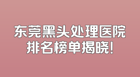 东莞黑头处理医院排名榜单揭晓！