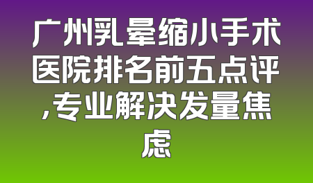 广州乳晕缩小手术医院排名前五点评，专业解决发量焦虑