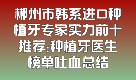 郴州市韩系进口种植牙专家实力前十推荐：种植牙医生榜单吐血总结