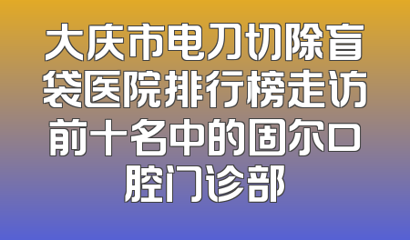大庆市电刀切除盲袋医院排行榜走访前十名中的固尔口腔门诊部