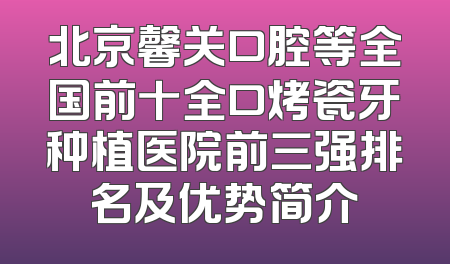 北京馨关口腔等全国前十全口烤瓷牙种植医院前三强排名及优势简介