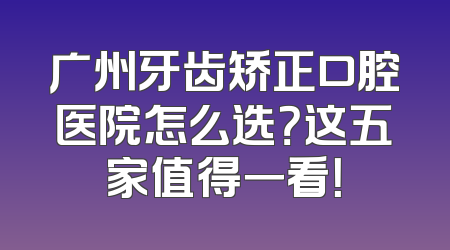 广州牙齿矫正口腔医院怎么选？这五家值得一看！