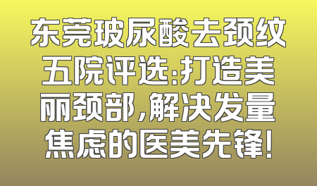 东莞玻尿酸去颈纹五院评选：打造美丽颈部，解决发量焦虑的医美先锋！