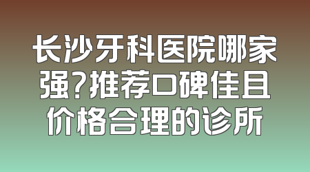 长沙牙科医院哪家强？推荐口碑佳且价格合理的诊所