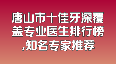 唐山市十佳牙深覆盖专业医生排行榜，知名专家推荐