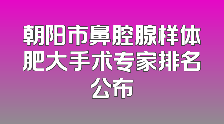 朝阳市鼻腔腺样体肥大手术专家排名公布