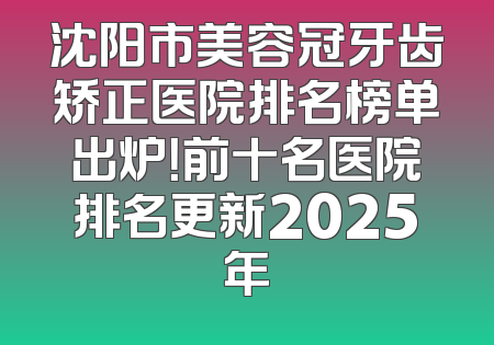 沈阳市美容冠牙齿矫正医院排名榜单出炉！前十名医院排名更新2025年