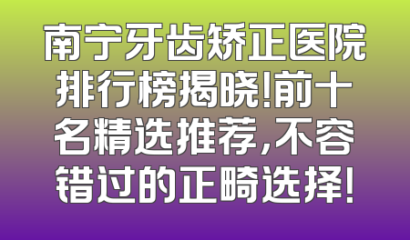 南宁牙齿矫正医院排行榜揭晓！前十名精选推荐，不容错过的正畸选择！