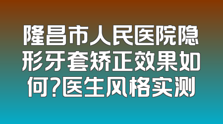 隆昌市人民医院隐形牙套矫正效果如何？医生风格实测