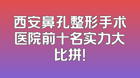 西安鼻孔整形手术医院前十名实力大比拼！