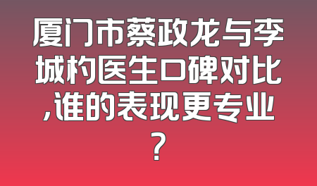 厦门市蔡政龙与李城杓医生口碑对比，谁的表现更专业？