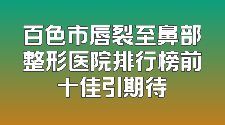 百色市唇裂至鼻部整形医院排行榜前十佳引期待
