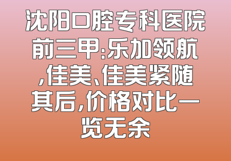 沈阳口腔专科医院前三甲：乐加领航，佳美、佳美紧随其后，价格对比一览无余