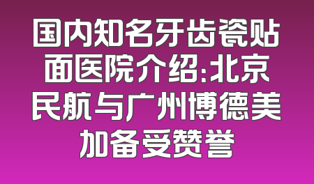 国内知名牙齿瓷贴面医院介绍：北京民航与广州博德美加备受赞誉