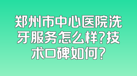 郑州市中心医院洗牙服务怎么样？技术口碑如何？