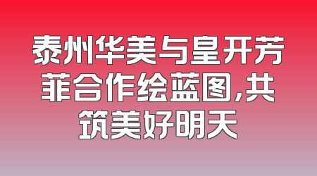 泰州华美与皇开芳菲合作绘蓝图，共筑美好明天