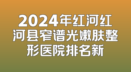 2024年红河红河县窄谱光嫩肤整形医院排名新