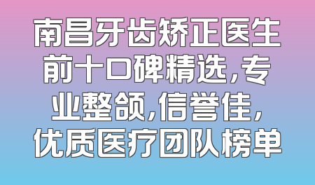 南昌牙齿矫正医生前十口碑精选，专业整颌，信誉佳，优质医疗团队榜单