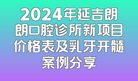2024年延吉朗朗口腔诊所新项目价格表及乳牙开髓案例分享