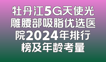 牡丹江5G天使光雕腰部吸脂优选医院2024年排行榜及年龄考量