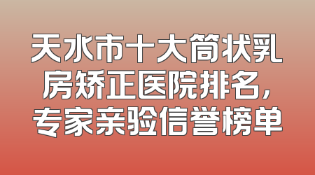 天水市十大筒状乳房矫正医院排名，专家亲验信誉榜单