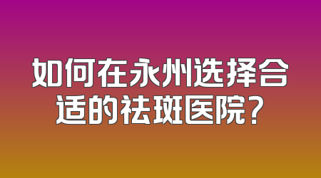如何在永州选择合适的祛斑医院？