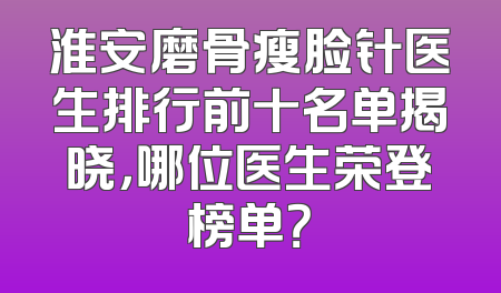 淮安磨骨瘦脸针医生排行前十名单揭晓，哪位医生荣登榜单？