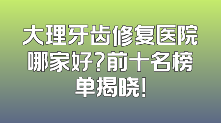 大理牙齿修复医院哪家好？前十名榜单揭晓！