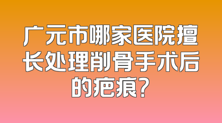 广元市哪家医院擅长处理削骨手术后的疤痕？