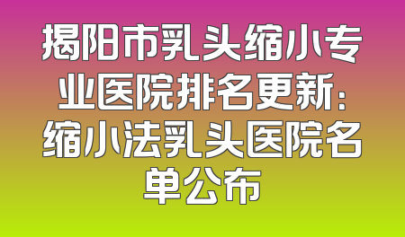 揭阳市乳头缩小专业医院排名更新：缩小法乳头医院名单公布