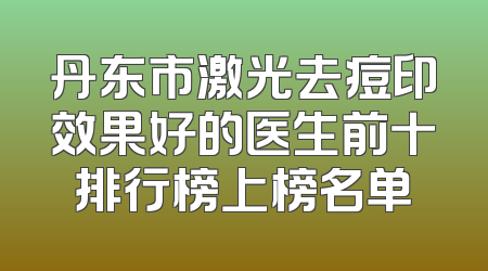 丹东市激光去痘印效果好的医生前十排行榜上榜名单