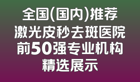 全国（国内）推荐激光皮秒去斑医院前50强专业机构精选展示