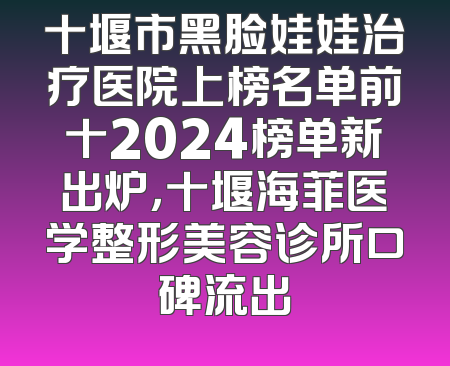 十堰市黑脸娃娃治疗医院上榜名单前十2024榜单新出炉，十堰海菲医学整形美容诊所口碑流出