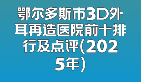 鄂尔多斯市3D外耳再造医院前十排行及点评（2025年）