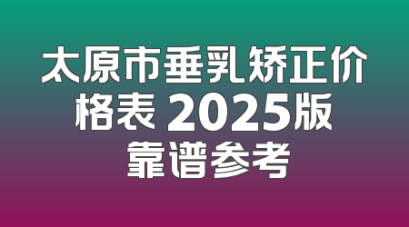 太原市垂乳矫正价格表 2025版 靠谱参考