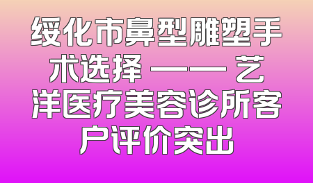 绥化市鼻型雕塑手术选择 —— 艺洋医疗美容诊所客户评价突出