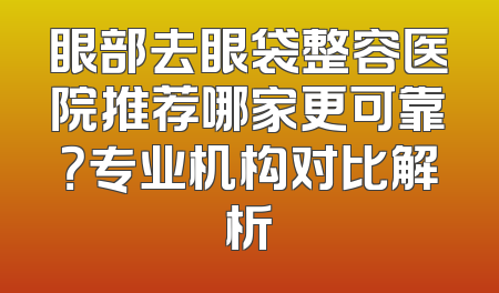 眼部去眼袋整容医院推荐哪家更可靠？专业机构对比解析