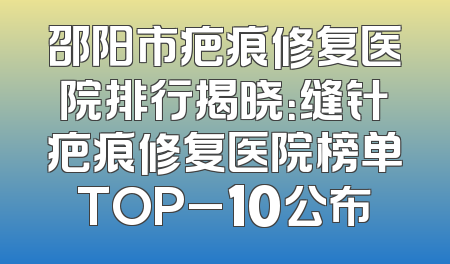 邵阳市疤痕修复医院排行揭晓：缝针疤痕修复医院榜单TOP_10公布