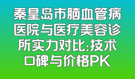 秦皇岛市脑血管病医院与医疗美容诊所实力对比：技术口碑与价格PK