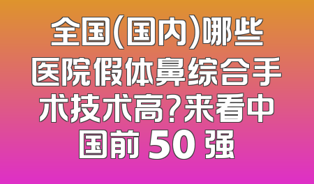 全国（国内）哪些医院假体鼻综合手术技术高？来看中国前 50 强