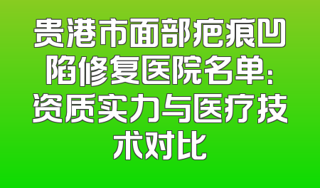 贵港市面部疤痕凹陷修复医院名单：资质实力与医疗技术对比
