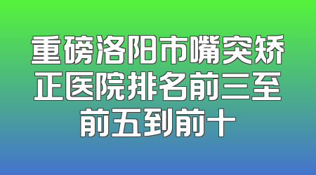 重磅洛阳市嘴突矫正医院排名前三至前五到前十