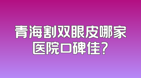 青海割双眼皮哪家医院口碑佳？