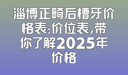 淄博正畸后槽牙价格表：价位表，带你了解2025年价格