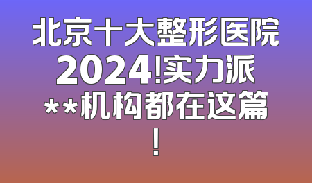 北京十大整形医院2024！实力派**机构都在这篇！