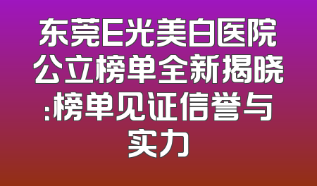 东莞E光美白医院公立榜单全新揭晓：榜单见证信誉与实力
