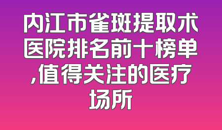 内江市雀斑提取术医院排名前十榜单，值得关注的医疗场所