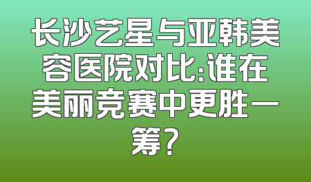 长沙艺星与亚韩美容医院对比：谁在美丽竞赛中更胜一筹？